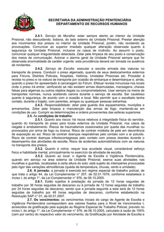 SECRETARIA DA ADMINISTRAÇÃO PENITENCIÁRIA
                              DEPARTAMENTO DE RECURSOS HUMANOS


                   2.4.1. Serviço de Muralha: estar sempre atento ao interior da Unidade
Prisional, não descuidando, todavia, do lado externo da Unidade Prisional. Prestar atenção
aos movimentos dos presos no interior da Unidade Prisional, porém, não revidando as
provocações. Comunicar ao superior imediato qualquer alteração observada quanto à
segurança da Unidade Prisional, inclusive os casos de incêndio. Ao assumir o posto,
comunicar qualquer irregularidade detectada. Zelar pela limpeza de seu posto e conservação
dos meios de comunicação. Acionar o alarme geral da Unidade Prisional sempre que for
observada anormalidade de caráter urgente: esta providência deverá ser tomada na ausência
de rondantes.
                   2.4.2. Serviço de Escolta: executar a escolta armada das viaturas no
transporte de presos. Conduzir o preso algemado, quando de seus deslocamentos externos
para Fóruns, Distritos Policiais, Hospitais, Velórios, Unidades Prisionais etc. Proceder à
revista no preso e na viatura de transporte por ocasião de embarque e desembarque e, ainda,
quando o preso for apresentado à carceragem do Fórum. Efetuar revista minuciosa nos locais
onde o preso irá entrar, verificando se não existem armas dissimuladas, mensagens, chaves
falsas para algemas ou outros objetos ilegais ou comprometedores. Usar sempre os meios de
transportes normais, nunca aceitando carona durante o serviço de escolta. Ser cauteloso
quanto à segurança, de acordo com a ocasião e local. Não permitir que o escoltado tenha
contato, durante o trajeto, com parentes, amigos ou quaisquer pessoas estranhas.
                   2.4.3. Responsabilidade: zelar pela guarda dos equipamentos, munições e
armamentos. Zelar pela limpeza e manutenção das armas de fogo, mantendo-as em
condições de uso. Cumprir as determinações e ordens provenientes das esferas superiores.
            2.5. As condições de trabalho:
                   2.5.1. Quanto aos riscos: há riscos relativos à integridade física do servidor,
quando do transporte do preso para locais externos da Unidade Prisional, nos casos de
resgate e arrebatamento. Riscos de traumatismos ocasionados por queda das muralhas ou
provocados por arma de fogo ou branca. Risco de contrair moléstia de pele em decorrência
de exposição ao sol. Risco de contrair doenças respiratórias pelo contato com o ar poluído.
Risco de contrair doenças infectocontagiosas pelo contato com presos doentes durante o
desempenho das atividades de escolta. Risco de acidentes automobilísticos com as viaturas
no transporte dos presos.
                   2.5.2. Quanto à rotina: requer boa acuidade visual, considerável esforço
físico e habilidade mental, principalmente no exercício da atividade de escolta.
                   2.5.3. Quanto ao local: o Agente de Escolta e Vigilância Penitenciária,
quando em serviço na área externa da Unidade Prisional, exerce suas atividades nas
muralhas e guaritas, localizadas à certa altura do solo; está sujeito às intempéries provocadas
pelo rigor das variações atmosféricas (queda de temperatura, chuvas, vento e umidade).
            2.6. A jornada: a jornada é exercida em regime especial de trabalho policial, de
que trata o artigo 44, da Lei Complementar n° 207, de 02.01.1979, conforme estabelece o
inciso I, do artigo 1°, da Lei Complementar n° 976, de 06.10.2005.
                   2.6.1. Estão sujeitos à prestação da jornada de 12 horas seguidas de
trabalho por 36 horas seguidas de descanso ou à jornada de 12 horas seguidas de trabalho
por 24 horas seguidas de descanso, sendo que a jornada seguinte a esta será de 12 horas
seguidas de trabalho por 48 horas seguidas de descanso, conforme estabelecido na
Resolução SAP n° 01, de 02.01.2007.
            2.7. Os vencimentos: os vencimentos iniciais do cargo de Agente de Escolta e
Vigilância Penitenciária correspondem aos valores fixados para o Nível de Vencimentos I,
acrescidos da gratificação pela sujeição ao Regime Especial de Trabalho Policial, previsto no
inciso I, do artigo 1°, da Lei Complementar n° 976, de 06.10.2005, calculado à razão de 100%
(cem por cento) do respectivo valor do vencimento; da Gratificação por Atividade de Escolta e


                                               3
 