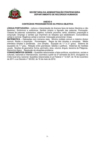 SECRETARIA DA ADMINISTRAÇÃO PENITENCIÁRIA
                             DEPARTAMENTO DE RECURSOS HUMANOS


                                 ANEXO II
                 CONTEÚDOS PROGRAMÁTICOS DA PROVA OBJETIVA

LÍNGUA PORTUGUESA – Leitura e interpretação de diversos tipos de textos (literários e não
literários). Sinônimos e antônimos. Sentido próprio e figurado das palavras. Pontuação.
Classes de palavras: substantivo, adjetivo, numeral, pronome, verbo, advérbio, preposição e
conjunção: emprego e sentido que imprimem às relações que estabelecem. Concordância
verbal e nominal. Regência verbal e nominal. Colocação pronominal. Crase.
MATEMÁTICA – Operações com números reais. Mínimo múltiplo comum e máximo divisor
comum. Razão e proporção. Porcentagem. Regra de três simples e composta. Média
aritmética simples e ponderada. Juro simples. Equação do 1.º e 2.º graus. Sistema de
equações do 1.º grau. Relação entre grandezas: tabelas e gráficos. Sistemas de medidas
usuais. Noções de geometria: forma, perímetro, área, volume, ângulo, teorema de Pitágoras.
Raciocínio lógico. Resolução de situações-problema.
CONHECIMENTOS GERAIS – Questões relacionadas a fatos políticos, econômicos, sociais e
culturais, nacionais e internacionais, ocorridos a partir do 2º semestre de 2012, divulgados na
mídia local e/ou nacional. Questões relacionadas à Lei Federal n° 12.527, de 18 de novembro
de 2011 e ao Decreto n° 58.052, de 16 de maio de 2012.




                                              31
 