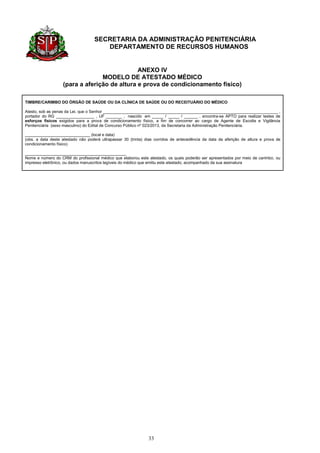 SECRETARIA DA ADMINISTRAÇÃO PENITENCIÁRIA
                                       DEPARTAMENTO DE RECURSOS HUMANOS


                                              ANEXO IV
                                 MODELO DE ATESTADO MÉDICO
                   (para a aferição de altura e prova de condicionamento físico)

TIMBRE/CARIMBO DO ÓRGÃO DE SAÚDE OU DA CLÍNICA DE SAÚDE OU DO RECEITUÁRIO DO MÉDICO

Atesto, sob as penas da Lei, que o Senhor ______________________________________________________________________________ ,
portador do RG _________________ , UF _______ , nascido em _____ / _____ / ______ , encontra-se APTO para realizar testes de
esforços físicos exigidos para a prova de condicionamento físico, a fim de concorrer ao cargo de Agente de Escolta e Vigilância
Penitenciária (sexo masculino) do Edital de Concurso Público nº 023/2013, da Secretaria da Administração Penitenciária.

_____________________________ (local e data)
(obs. a data deste atestado não poderá ultrapassar 30 (trinta) dias corridos de antecedência da data da aferição de altura e prova de
condicionamento físico)

_____________________________________________
Nome e número do CRM do profissional médico que elaborou este atestado, os quais poderão ser apresentados por meio de carimbo, ou
impresso eletrônico, ou dados manuscritos legíveis do médico que emitiu este atestado, acompanhado da sua assinatura




                                                                33
 