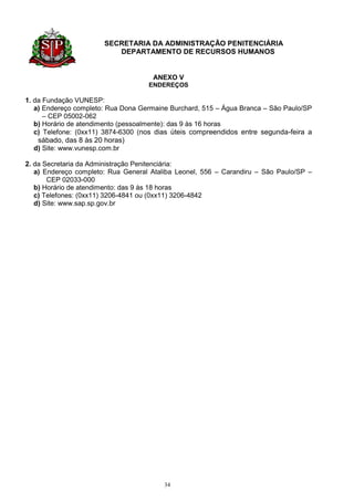 SECRETARIA DA ADMINISTRAÇÃO PENITENCIÁRIA
                          DEPARTAMENTO DE RECURSOS HUMANOS


                                     ANEXO V
                                    ENDEREÇOS

1. da Fundação VUNESP:
   a) Endereço completo: Rua Dona Germaine Burchard, 515 – Água Branca – São Paulo/SP
      – CEP 05002-062
   b) Horário de atendimento (pessoalmente): das 9 às 16 horas
   c) Telefone: (0xx11) 3874-6300 (nos dias úteis compreendidos entre segunda-feira a
    sábado, das 8 às 20 horas)
   d) Site: www.vunesp.com.br

2. da Secretaria da Administração Penitenciária:
   a) Endereço completo: Rua General Ataliba Leonel, 556 – Carandiru – São Paulo/SP –
       CEP 02033-000
   b) Horário de atendimento: das 9 às 18 horas
   c) Telefones: (0xx11) 3206-4841 ou (0xx11) 3206-4842
   d) Site: www.sap.sp.gov.br




                                         34
 
