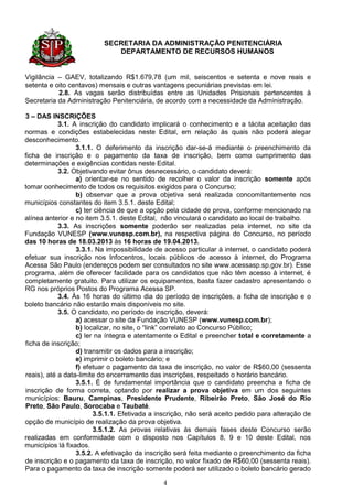 SECRETARIA DA ADMINISTRAÇÃO PENITENCIÁRIA
                             DEPARTAMENTO DE RECURSOS HUMANOS


Vigilância – GAEV, totalizando R$1.679,78 (um mil, seiscentos e setenta e nove reais e
setenta e oito centavos) mensais e outras vantagens pecuniárias previstas em lei.
           2.8. As vagas serão distribuídas entre as Unidades Prisionais pertencentes à
Secretaria da Administração Penitenciária, de acordo com a necessidade da Administração.

3 – DAS INSCRIÇÕES
            3.1. A inscrição do candidato implicará o conhecimento e a tácita aceitação das
normas e condições estabelecidas neste Edital, em relação às quais não poderá alegar
desconhecimento.
                  3.1.1. O deferimento da inscrição dar-se-á mediante o preenchimento da
ficha de inscrição e o pagamento da taxa de inscrição, bem como cumprimento das
determinações e exigências contidas neste Edital.
            3.2. Objetivando evitar ônus desnecessário, o candidato deverá:
                  a) orientar-se no sentido de recolher o valor da inscrição somente após
tomar conhecimento de todos os requisitos exigidos para o Concurso;
                  b) observar que a prova objetiva será realizada concomitantemente nos
municípios constantes do item 3.5.1. deste Edital;
                  c) ter ciência de que a opção pela cidade de prova, conforme mencionado na
alínea anterior e no item 3.5.1. deste Edital, não vinculará o candidato ao local de trabalho.
            3.3. As inscrições somente poderão ser realizadas pela internet, no site da
Fundação VUNESP (www.vunesp.com.br), na respectiva página do Concurso, no período
das 10 horas de 18.03.2013 às 16 horas de 19.04.2013.
                  3.3.1. Na impossibilidade de acesso particular à internet, o candidato poderá
efetuar sua inscrição nos Infocentros, locais públicos de acesso à internet, do Programa
Acessa São Paulo (endereços podem ser consultados no site www.acessasp.sp.gov.br). Esse
programa, além de oferecer facilidade para os candidatos que não têm acesso à internet, é
completamente gratuito. Para utilizar os equipamentos, basta fazer cadastro apresentando o
RG nos próprios Postos do Programa Acessa SP.
            3.4. Às 16 horas do último dia do período de inscrições, a ficha de inscrição e o
boleto bancário não estarão mais disponíveis no site.
            3.5. O candidato, no período de inscrição, deverá:
                  a) acessar o site da Fundação VUNESP (www.vunesp.com.br);
                  b) localizar, no site, o “link” correlato ao Concurso Público;
                  c) ler na íntegra e atentamente o Edital e preencher total e corretamente a
ficha de inscrição;
                  d) transmitir os dados para a inscrição;
                  e) imprimir o boleto bancário; e
                  f) efetuar o pagamento da taxa de inscrição, no valor de R$60,00 (sessenta
reais), até a data-limite do encerramento das inscrições, respeitado o horário bancário.
                  3.5.1. É de fundamental importância que o candidato preencha a ficha de
inscrição de forma correta, optando por realizar a prova objetiva em um dos seguintes
municípios: Bauru, Campinas, Presidente Prudente, Ribeirão Preto, São José do Rio
Preto, São Paulo, Sorocaba e Taubaté.
                        3.5.1.1. Efetivada a inscrição, não será aceito pedido para alteração de
opção de município de realização da prova objetiva.
                        3.5.1.2. As provas relativas às demais fases deste Concurso serão
realizadas em conformidade com o disposto nos Capítulos 8, 9 e 10 deste Edital, nos
municípios lá fixados.
                  3.5.2. A efetivação da inscrição será feita mediante o preenchimento da ficha
de inscrição e o pagamento da taxa de inscrição, no valor fixado de R$60,00 (sessenta reais).
Para o pagamento da taxa de inscrição somente poderá ser utilizado o boleto bancário gerado

                                              4
 