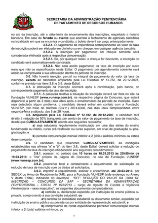 SECRETARIA DA ADMINISTRAÇÃO PENITENCIÁRIA
                             DEPARTAMENTO DE RECURSOS HUMANOS


no ato da inscrição, até a data-limite do encerramento das inscrições, respeitado o horário
bancário. Em caso de feriado ou evento que acarrete o fechamento de agências bancárias
na localidade em que se encontra o candidato, o boleto deverá ser pago antecipadamente.
                          3.5.2.1. O pagamento da importância correspondente ao valor da taxa
de inscrição poderá ser efetuado em dinheiro ou em cheque, em qualquer agência bancária.
                          3.5.2.2. A inscrição por pagamento em cheque somente será
considerada efetivada após a respectiva compensação.
                          3.5.2.3. Se, por qualquer razão, o cheque for devolvido, a inscrição do
candidato será automaticamente cancelada.
                          3.5.2.4. Não será aceito pagamento da taxa de inscrição por outro
meio que não os especificados neste Edital. O pagamento por agendamento somente será
aceito se comprovada a sua efetivação dentro do período de inscrição.
            3.6. Não haverá isenção, parcial ou integral de pagamento do valor da taxa de
inscrição, exceto ao candidato amparado pela Lei Estadual nº 12.782, de 20.12.2007,
conforme previsto nos itens 3.8. e 3.9. deste Edital.
            3.7. A efetivação da inscrição ocorrerá após a confirmação, pelo banco, do
correspondente pagamento da taxa de inscrição.
                   3.7.1. A pesquisa relativa à situação da inscrição deverá ser feita no site da
Fundação VUNESP (www.vunesp.com.br), na respectiva página do Concurso, que estará
disponível a partir de 3 (três) dias úteis após o encerramento do período de inscrição. Caso
seja detectado algum problema, o candidato deverá entrar em contato com a Fundação
VUNESP, por meio do telefone (0xx11) 3874-6300, nos dias úteis compreendidos entre
segunda-feira a sábado, das 8 às 20 horas.
            3.8. Amparado pela Lei Estadual nº 12.782, de 20.12.2007, o candidato terá
direito à redução de 50% (cinquenta por cento) do valor do pagamento da taxa de inscrição,
desde que CUMULATIVAMENTE atenda aos seguintes requisitos:
                  a) seja estudante regularmente matriculado em uma das séries do ensino
fundamental ou médio, curso pré-vestibular ou curso superior, em nível de graduação ou pós-
graduação; e
                  b) perceba remuneração mensal inferior a 2 (dois) salários-mínimos ou esteja
desempregado.
            3.9. O candidato que preencher, CUMULATIVAMENTE, as condições
estabelecidas nas alíneas “a” e “b”, do item 3.8., deste Edital, deverá solicitar a redução do
pagamento da taxa de inscrição obedecendo aos seguintes procedimentos:
                   3.9.1. acessar, no período das 10 horas de 18.03.2013 às 23h59min de
19.03.2013, o “link” próprio da página do Concurso, no site da Fundação VUNESP
(www.vunesp.com.br);
                   3.9.2. preencher total e corretamente o requerimento de solicitação de
redução de taxa de inscrição com os dados ali solicitados;
                   3.9.3. imprimir o requerimento, assinar e encaminhar, até 20.03.2013, por
SEDEX ou Aviso de Recebimento (AR), para a Fundação VUNESP (vide endereço no Anexo
V deste Edital), indicando no envelope “REF: REDUÇÃO DO VALOR DA TAXA DE
INSCRIÇÃO – CONCURSO DA SAP – SECRETARIA DA ADMINISTRAÇÃO
PENITENCIÁRIA – EDITAL Nº 023/2013 – cargo de Agente de Escolta e Vigilância
Penitenciária – sexo masculino”, os seguintes documentos comprobatórios:
                         a) certidão ou declaração expedida por instituição de ensino pública ou
privada, comprovando a sua condição estudantil; ou
                         a1) carteira de identidade estudantil ou documento similar, expedido por
instituição de ensino pública ou privada ou por entidade de representação estudantil; e
                         b) comprovante de renda especificando perceber remuneração mensal
inferior a 2 (dois) salários mínimos; ou

                                               5
 