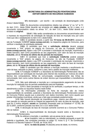 SECRETARIA DA ADMINISTRAÇÃO PENITENCIÁRIA
                             DEPARTAMENTO DE RECURSOS HUMANOS


                         b1) declaração – por escrito – da condição de desempregado (vide
Anexo I deste Edital).
                   3.9.4. Os documentos comprobatórios citados nas alíneas “a” ou “a1” e “b”,
do item 3.9.3., deste Edital deverão ser enviados em cópia simples, se for o caso, e o
documento comprobatório citado na alínea “b1”, do item 3.9.3., deste Edital deverá ser
enviado no original.
                           3.9.4.1. Não serão considerados os documentos encaminhados sem
o impresso do requerimento de solicitação de redução da taxa de inscrição e/ou por outro
meio que não o estabelecido no item 3.9.3. deste Edital.
                   3.9.5. O candidato deverá, a partir das 10 horas de 06.04.2013, acessar o
site da Fundação VUNESP (www.vunesp.com.br), na respectiva página do Concurso, para
verificar o resultado da solicitação pleiteada.
                   3.9.6. O candidato que tiver a solicitação deferida deverá acessar
novamente o “link” próprio na página do Concurso, no site da Fundação VUNESP
(www.vunesp.com.br), digitar o seu CPF e proceder à solicitação da inscrição, imprimindo o
boleto bancário, bem como procedendo ao seu pagamento, com valor da taxa de inscrição
reduzida, até às 16 horas do último dia do período de inscrições.
                   3.9.7. O candidato que tiver a solicitação indeferida poderá acessar
novamente o “link” próprio na página do Concurso, no site da Fundação VUNESP
(www.vunesp.com.br), digitar o seu CPF e proceder à solicitação da inscrição, imprimindo o
boleto bancário, bem como procedendo ao seu pagamento, com valor da taxa de inscrição
plena, até às 16 horas do último dia do período de inscrições.
                   3.9.8. O candidato que não efetivar a inscrição mediante o recolhimento do
valor da taxa, reduzida ou plena, conforme o caso, terá o pedido de inscrição indeferido.
             3.10. A Fundação VUNESP e a Secretaria da Administração Penitenciária não se
responsabilizam por solicitação de inscrição pela internet não recebida por motivos de ordem
técnica dos computadores, falhas de comunicação, congestionamento das linhas de
comunicação, bem como outros fatores de ordem técnica que impossibilitem a transferência
de dados.
             3.11. Não será efetivada a inscrição se o correspondente pagamento da taxa de
inscrição for realizado fora do período estabelecido para tal finalidade.
                   3.11.1. Será cancelada a inscrição se for verificado, a qualquer tempo, o não
atendimento a todos os requisitos fixados neste Edital.
             3.12. As informações prestadas na ficha de inscrição são de inteira
responsabilidade do candidato, podendo a Secretaria da Administração Penitenciária excluir
do Concurso Público aquele que a preencher com dados incorretos, bem como aquele que
prestar informações inverídicas, ainda que o fato seja constatado posteriormente.
             3.13. Não haverá devolução da importância paga, mesmo que efetuada a mais,
nem isenção ou redução parcial ou integral de pagamento do valor da taxa de inscrição, seja
qual for o motivo alegado, exceto ao candidato amparado pela Lei Estadual nº 12.782, de
20.12.2007, conforme previsto nos itens 3.8. e 3.9. deste Edital.
             3.14. A devolução da taxa de inscrição somente ocorrerá se o Concurso Público
não se realizar.
                   3.14.1. A responsabilidade da devolução recairá sobre a Secretaria da
Administração Penitenciária.
             3.15. Ao efetivar a inscrição, o candidato, sob as penas da lei, assume:
                         a) ser brasileiro, nato ou naturalizado, ou cidadão português a quem foi
deferida a igualdade, nas condições previstas no artigo 12, inciso II, § 1º, da Constituição
Federal e no Decreto Federal nº 70.436, de 18.04.1972;
                         b) ter, na data da posse,18 (dezoito) anos de idade, no mínimo;


                                               6
 