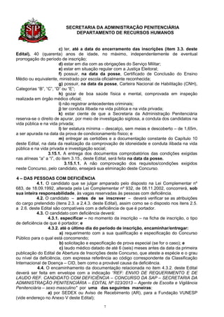 SECRETARIA DA ADMINISTRAÇÃO PENITENCIÁRIA
                             DEPARTAMENTO DE RECURSOS HUMANOS


                        c) ter, até a data do encerramento das inscrições (item 3.3. deste
Edital), 40 (quarenta) anos de idade, no máximo, independentemente de eventual
prorrogação do período de inscrição;
                        d) estar em dia com as obrigações do Serviço Militar;
                        e) estar em situação regular com a Justiça Eleitoral;
                        f) possuir, na data da posse, Certificado de Conclusão do Ensino
Médio ou equivalente, ministrado por escola oficialmente reconhecida;
                        g) possuir, na data da posse, Carteira Nacional de Habilitação (CNH),
Categorias “B”, “C”, “D” ou “E”;
                        h) gozar de boa saúde física e mental, comprovada em inspeção
realizada em órgão médico oficial;
                        i) não registrar antecedentes criminais;
                        j) ter conduta ilibada na vida pública e na vida privada;
                        k) estar ciente de que a Secretaria da Administração Penitenciária
reserva-se o direito de apurar, por meio de investigação sigilosa, a conduta dos candidatos na
vida pública e na vida privada;
                        l) ter estatura mínima – descalço, sem meias e descoberto – de 1,65m,
a ser apurada na data da prova de condicionamento físico; e
                        m) entregar as certidões e a documentação constante do Capítulo 10
deste Edital, na data da realização da comprovação de idoneidade e conduta ilibada na vida
pública e na vida privada e investigação social;
                 3.15.1. A entrega dos documentos comprobatórios das condições exigidas
nas alíneas “a” a “i”, do item 3.15., deste Edital, será feita na data da posse.
                            3.15.1.1. A não comprovação dos requisitos/condições exigidos
neste Concurso, pelo candidato, ensejará sua eliminação deste Concurso.

4 – DAS PESSOAS COM DEFICIÊNCIA
           4.1. O candidato que se julgar amparado pelo disposto na Lei Complementar nº
683, de 18.09.1992, alterada pela Lei Complementar nº 932, de 08.11.2002, concorrerá, sob
sua inteira responsabilidade, às vagas reservadas às pessoas com deficiência.
           4.2. O candidato – antes de se inscrever – deverá verificar se as atribuições
do cargo pretendido (itens 2.3. a 2.4.3. deste Edital), assim como se o disposto nos itens 2.5.
a 2.6. deste Edital são compatíveis com a deficiência de que é portador.
           4.3. O candidato com deficiência deverá:
                 4.3.1. especificar – no momento da inscrição – na ficha de inscrição, o tipo
de deficiência de que é portador; e
                 4.3.2. até o último dia do período de inscrição, encaminhar/entregar:
                       a) requerimento com a sua qualificação e especificação do Concurso
Público para o qual está concorrendo;
                       b) solicitação e especificação de prova especial (se for o caso); e
                       c) laudo médico datado de até 6 (seis) meses antes da data da primeira
publicação do Edital de Abertura de Inscrições deste Concurso, que ateste a espécie e o grau
ou nível da deficiência, com expressa referência ao código correspondente da Classificação
Internacional de Doença – CID, bem como a provável causa da deficiência.
           4.4. O encaminhamento da documentação relacionada no item 4.3.2. deste Edital
deverá ser feita em envelope com a indicação “REF: ENVIO DE REQUERIMENTO E DE
LAUDO REF. CANDIDATO COM DEFICIÊNCIA – CONCURSO DA SAP – SECRETARIA DA
ADMINISTRAÇÃO PENITENCIÁRIA – EDITAL Nº 023/2013 – Agente de Escolta e Vigilância
Penitenciária – sexo masculino" por uma das seguintes maneiras:
                 a) por SEDEX ou Aviso de Recebimento (AR), para a Fundação VUNESP
(vide endereço no Anexo V deste Edital);

                                              7
 