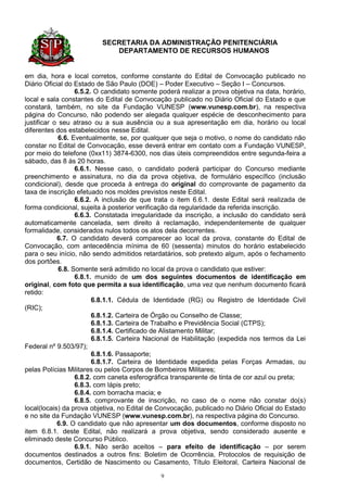 SECRETARIA DA ADMINISTRAÇÃO PENITENCIÁRIA
                             DEPARTAMENTO DE RECURSOS HUMANOS


em dia, hora e local corretos, conforme constante do Edital de Convocação publicado no
Diário Oficial do Estado de São Paulo (DOE) – Poder Executivo – Seção I – Concursos.
                   6.5.2. O candidato somente poderá realizar a prova objetiva na data, horário,
local e sala constantes do Edital de Convocação publicado no Diário Oficial do Estado e que
constará, também, no site da Fundação VUNESP (www.vunesp.com.br), na respectiva
página do Concurso, não podendo ser alegada qualquer espécie de desconhecimento para
justificar o seu atraso ou a sua ausência ou a sua apresentação em dia, horário ou local
diferentes dos estabelecidos nesse Edital.
             6.6. Eventualmente, se, por qualquer que seja o motivo, o nome do candidato não
constar no Edital de Convocação, esse deverá entrar em contato com a Fundação VUNESP,
por meio do telefone (0xx11) 3874-6300, nos dias úteis compreendidos entre segunda-feira a
sábado, das 8 às 20 horas.
                   6.6.1. Nesse caso, o candidato poderá participar do Concurso mediante
preenchimento e assinatura, no dia da prova objetiva, de formulário específico (inclusão
condicional), desde que proceda à entrega do original do comprovante de pagamento da
taxa de inscrição efetuado nos moldes previstos neste Edital.
                   6.6.2. A inclusão de que trata o item 6.6.1. deste Edital será realizada de
forma condicional, sujeita à posterior verificação da regularidade da referida inscrição.
                   6.6.3. Constatada irregularidade da inscrição, a inclusão do candidato será
automaticamente cancelada, sem direito à reclamação, independentemente de qualquer
formalidade, considerados nulos todos os atos dela decorrentes.
            6.7. O candidato deverá comparecer ao local da prova, constante do Edital de
Convocação, com antecedência mínima de 60 (sessenta) minutos do horário estabelecido
para o seu início, não sendo admitidos retardatários, sob pretexto algum, após o fechamento
dos portões.
             6.8. Somente será admitido no local da prova o candidato que estiver:
                   6.8.1. munido de um dos seguintes documentos de identificação em
original, com foto que permita a sua identificação, uma vez que nenhum documento ficará
retido:
                         6.8.1.1. Cédula de Identidade (RG) ou Registro de Identidade Civil
(RIC);
                         6.8.1.2. Carteira de Órgão ou Conselho de Classe;
                         6.8.1.3. Carteira de Trabalho e Previdência Social (CTPS);
                         6.8.1.4. Certificado de Alistamento Militar;
                         6.8.1.5. Carteira Nacional de Habilitação (expedida nos termos da Lei
Federal nº 9.503/97);
                         6.8.1.6. Passaporte;
                         6.8.1.7. Carteira de Identidade expedida pelas Forças Armadas, ou
pelas Polícias Militares ou pelos Corpos de Bombeiros Militares;
                   6.8.2. com caneta esferográfica transparente de tinta de cor azul ou preta;
                   6.8.3. com lápis preto;
                   6.8.4. com borracha macia; e
                   6.8.5. comprovante de inscrição, no caso de o nome não constar do(s)
local(locais) da prova objetiva, no Edital de Convocação, publicado no Diário Oficial do Estado
e no site da Fundação VUNESP (www.vunesp.com.br), na respectiva página do Concurso.
            6.9. O candidato que não apresentar um dos documentos, conforme disposto no
item 6.8.1. deste Edital, não realizará a prova objetiva, sendo considerado ausente e
eliminado deste Concurso Público.
                   6.9.1. Não serão aceitos – para efeito de identificação – por serem
documentos destinados a outros fins: Boletim de Ocorrência, Protocolos de requisição de
documentos, Certidão de Nascimento ou Casamento, Título Eleitoral, Carteira Nacional de

                                              9
 