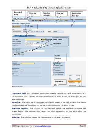 SAP Navigation by www.sapkshare.com
2009 Copy rights reserved by www.sapkshare.com Page 10
Command field: You can select applications directly by entering the transaction code in
the command field. You can see the transaction code under status bar when you are into
any application
Menu Bar: The menu bar is the upper line of each screen in the SAP system. The menus
displayed here are dependent on the particular application currently in use.
Standard Toolbar: The buttons on the standard toolbar are available on every SAP
screen layout. The buttons that cannot be used, depending on the application, are
greyed out.
Title Bar: The title bar names the function that is currently displayed.
Menu bar Standard
Tool bar
Title bar Application
Tool bar
Tab page
Input Fields
Check box
Command
Field
Status bar
Radio
button
 