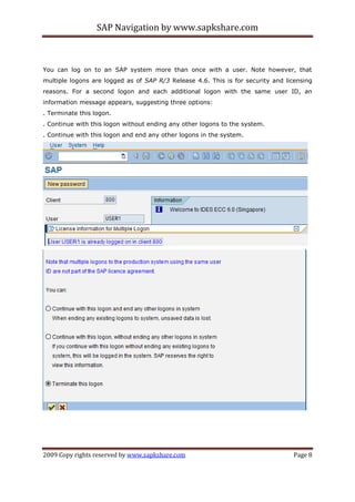 SAP Navigation by www.sapkshare.com
2009 Copy rights reserved by www.sapkshare.com Page 8
You can log on to an SAP system more than once with a user. Note however, that
multiple logons are logged as of SAP R/3 Release 4.6. This is for security and licensing
reasons. For a second logon and each additional logon with the same user ID, an
information message appears, suggesting three options:
. Terminate this logon.
. Continue with this logon without ending any other logons to the system.
. Continue with this logon and end any other logons in the system.
 