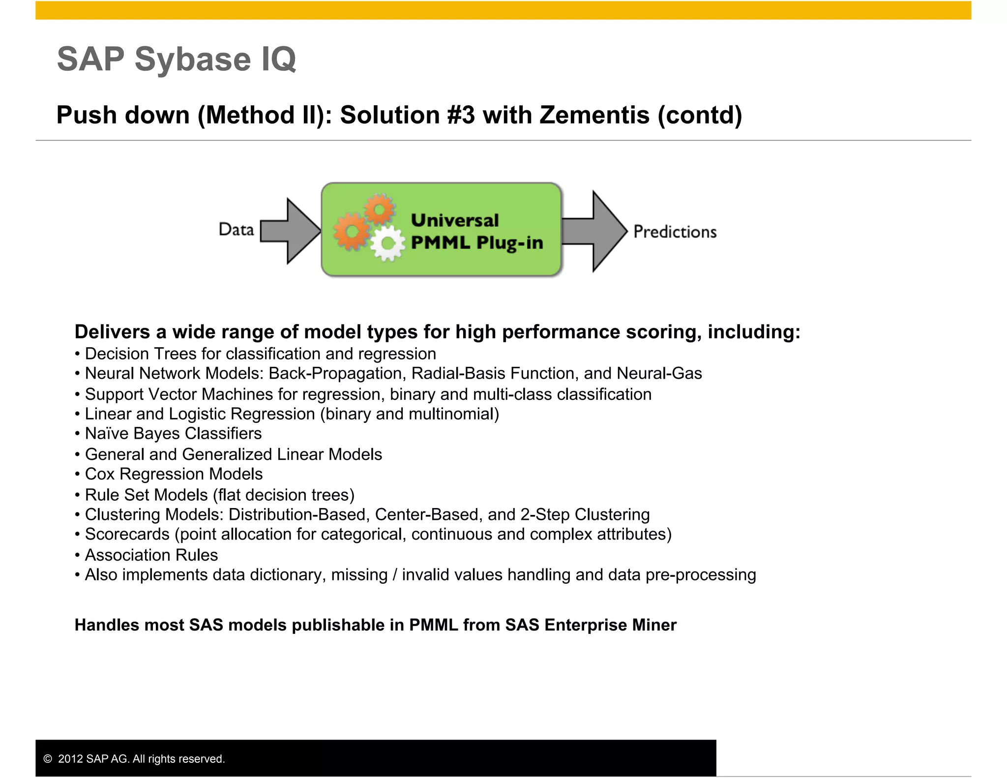 SAP Sybase IQ
  Push down (Method II): Solution #3 with Zementis (contd)




      Delivers a wide range of model types for high performance scoring, including:
      •  Decision Trees for classification and regression
      •  Neural Network Models: Back-Propagation, Radial-Basis Function, and Neural-Gas
      •  Support Vector Machines for regression, binary and multi-class classification
      •  Linear and Logistic Regression (binary and multinomial)
      •  Naïve Bayes Classifiers
      •  General and Generalized Linear Models
      •  Cox Regression Models
      •  Rule Set Models (flat decision trees)
      •  Clustering Models: Distribution-Based, Center-Based, and 2-Step Clustering
      •  Scorecards (point allocation for categorical, continuous and complex attributes)
      •  Association Rules
      •  Also implements data dictionary, missing / invalid values handling and data pre-processing

      Handles most SAS models publishable in PMML from SAS Enterprise Miner




©  2012 SAP AG. All rights reserved.                                                                  13
 