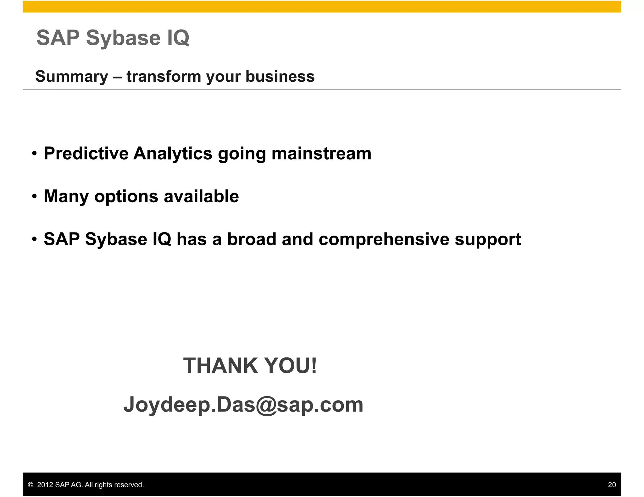 SAP Sybase IQ
  Summary – transform your business



 •  Predictive Analytics going mainstream

 •  Many options available

 •  SAP Sybase IQ has a broad and comprehensive support




                                       THANK YOU!
                             Joydeep.Das@sap.com


©  2012 SAP AG. All rights reserved.                      20
 
