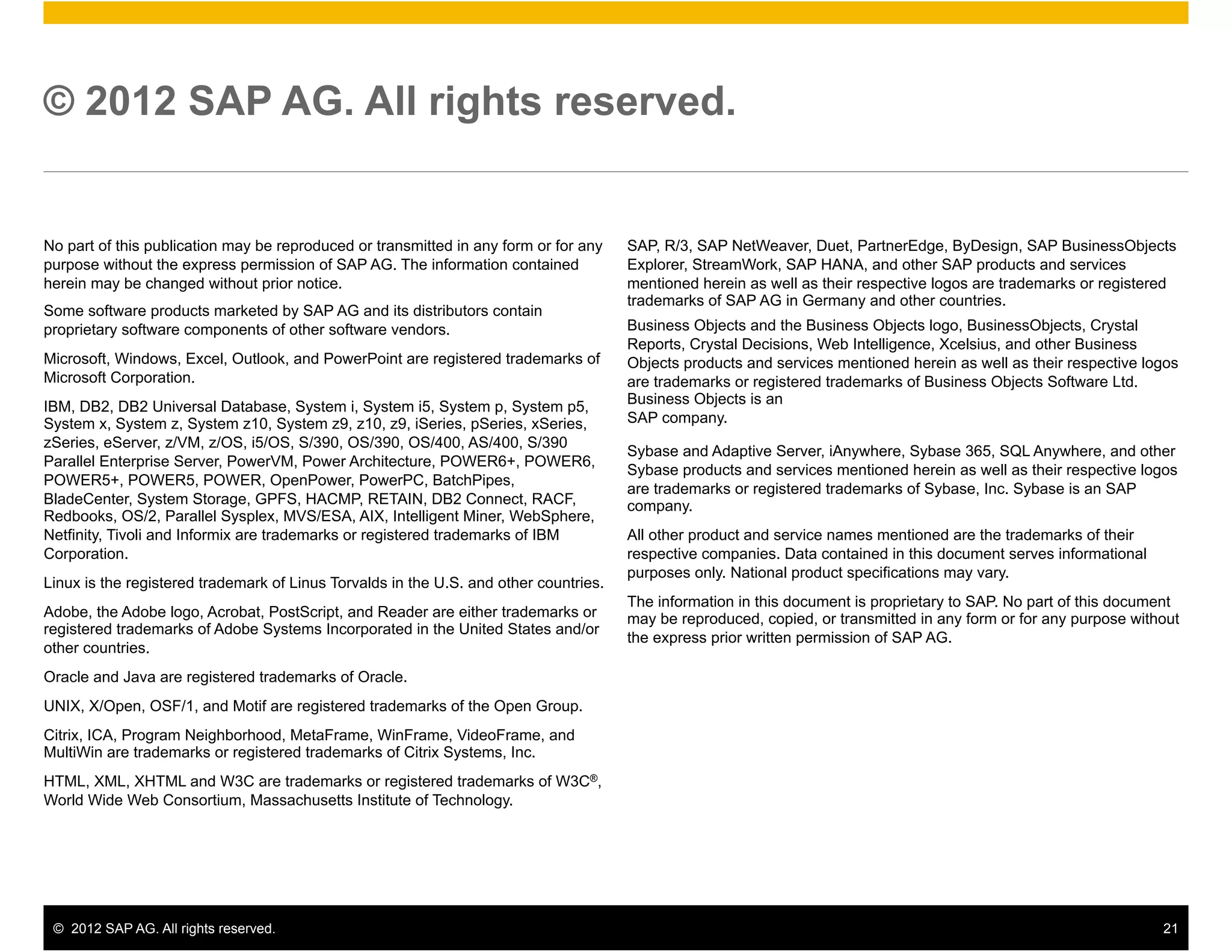 © 2012 SAP AG. All rights reserved.


No part of this publication may be reproduced or transmitted in any form or for any    SAP, R/3, SAP NetWeaver, Duet, PartnerEdge, ByDesign, SAP BusinessObjects
purpose without the express permission of SAP AG. The information contained            Explorer, StreamWork, SAP HANA, and other SAP products and services
herein may be changed without prior notice.                                            mentioned herein as well as their respective logos are trademarks or registered
                                                                                       trademarks of SAP AG in Germany and other countries.
Some software products marketed by SAP AG and its distributors contain
proprietary software components of other software vendors.                             Business Objects and the Business Objects logo, BusinessObjects, Crystal
                                                                                       Reports, Crystal Decisions, Web Intelligence, Xcelsius, and other Business
Microsoft, Windows, Excel, Outlook, and PowerPoint are registered trademarks of        Objects products and services mentioned herein as well as their respective logos
Microsoft Corporation.                                                                 are trademarks or registered trademarks of Business Objects Software Ltd.
                                                                                       Business Objects is an
IBM, DB2, DB2 Universal Database, System i, System i5, System p, System p5,
System x, System z, System z10, System z9, z10, z9, iSeries, pSeries, xSeries,         SAP company.
zSeries, eServer, z/VM, z/OS, i5/OS, S/390, OS/390, OS/400, AS/400, S/390
                                                                                       Sybase and Adaptive Server, iAnywhere, Sybase 365, SQL Anywhere, and other
Parallel Enterprise Server, PowerVM, Power Architecture, POWER6+, POWER6,
                                                                                       Sybase products and services mentioned herein as well as their respective logos
POWER5+, POWER5, POWER, OpenPower, PowerPC, BatchPipes,
                                                                                       are trademarks or registered trademarks of Sybase, Inc. Sybase is an SAP
BladeCenter, System Storage, GPFS, HACMP, RETAIN, DB2 Connect, RACF,                   company.
Redbooks, OS/2, Parallel Sysplex, MVS/ESA, AIX, Intelligent Miner, WebSphere,
Netfinity, Tivoli and Informix are trademarks or registered trademarks of IBM          All other product and service names mentioned are the trademarks of their
Corporation.                                                                           respective companies. Data contained in this document serves informational
                                                                                       purposes only. National product specifications may vary.
Linux is the registered trademark of Linus Torvalds in the U.S. and other countries.
                                                                                       The information in this document is proprietary to SAP. No part of this document
Adobe, the Adobe logo, Acrobat, PostScript, and Reader are either trademarks or        may be reproduced, copied, or transmitted in any form or for any purpose without
registered trademarks of Adobe Systems Incorporated in the United States and/or
                                                                                       the express prior written permission of SAP AG.
other countries.
Oracle and Java are registered trademarks of Oracle.
UNIX, X/Open, OSF/1, and Motif are registered trademarks of the Open Group.
Citrix, ICA, Program Neighborhood, MetaFrame, WinFrame, VideoFrame, and
MultiWin are trademarks or registered trademarks of Citrix Systems, Inc.
HTML, XML, XHTML and W3C are trademarks or registered trademarks of W3C®,
World Wide Web Consortium, Massachusetts Institute of Technology.




 ©  2012 SAP AG. All rights reserved.                                                                                                                               21
 