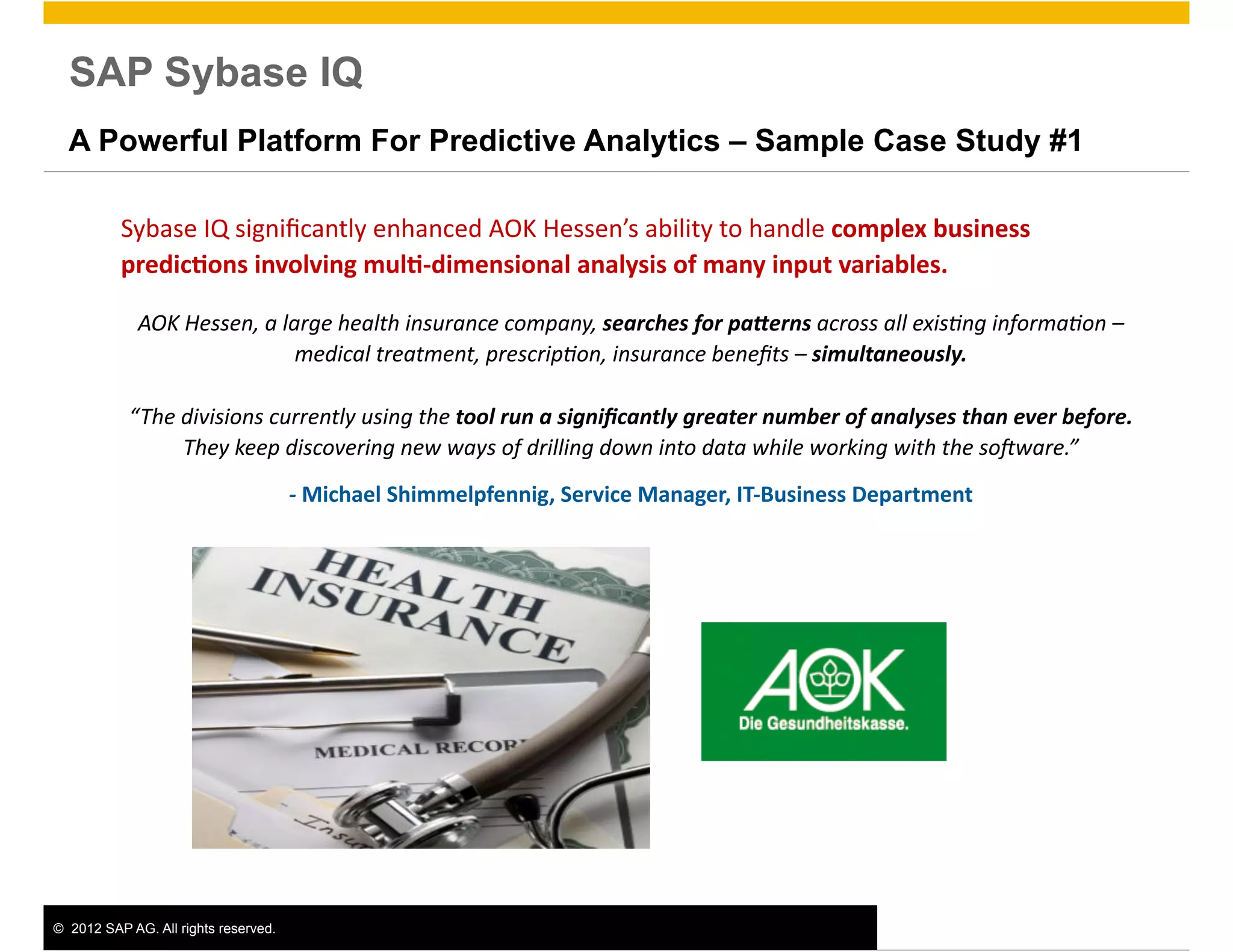 SAP Sybase IQ
  A Powerful Platform For Predictive Analytics – Sample Case Study #1

          Sybase	
  IQ	
  signiﬁcantly	
  enhanced	
  AOK	
  Hessen’s	
  ability	
  to	
  handle	
  complex	
  business	
  
          predic0ons	
  involving	
  mul0-­‐dimensional	
  analysis	
  of	
  many	
  input	
  variables.	
  

             AOK	
  Hessen,	
  a	
  large	
  health	
  insurance	
  company,	
  searches	
  for	
  pa+erns	
  across	
  all	
  exis8ng	
  informa8on	
  –	
  
                                      medical	
  treatment,	
  prescrip8on,	
  insurance	
  beneﬁts	
  –	
  simultaneously.	
  

            “The	
  divisions	
  currently	
  using	
  the	
  tool	
  run	
  a	
  signiﬁcantly	
  greater	
  number	
  of	
  analyses	
  than	
  ever	
  before.	
  
                    They	
  keep	
  discovering	
  new	
  ways	
  of	
  drilling	
  down	
  into	
  data	
  while	
  working	
  with	
  the	
  soCware.”	
  	
  
                                       -­‐	
  Michael	
  Shimmelpfennig,	
  Service	
  Manager,	
  IT-­‐Business	
  Department




©  2012 SAP AG. All rights reserved.                                                                                                                                   4
 