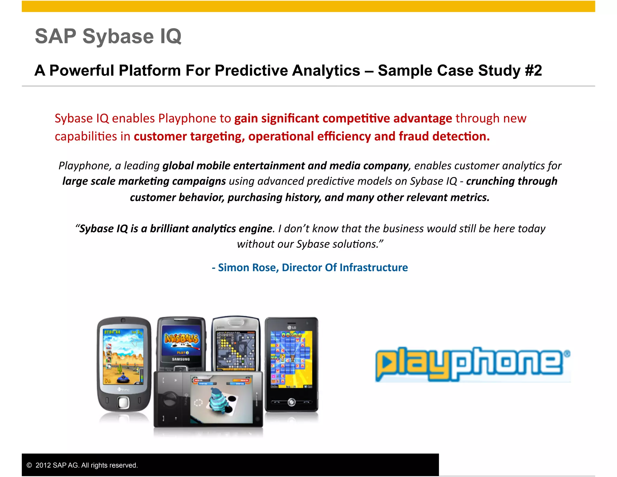 SAP Sybase IQ
  A Powerful Platform For Predictive Analytics – Sample Case Study #2


         Sybase	
  IQ	
  enables	
  Playphone	
  to	
  gain	
  signiﬁcant	
  compe00ve	
  advantage	
  through	
  new	
  
         capabili>es	
  in	
  customer	
  targe0ng,	
  opera0onal	
  eﬃciency	
  and	
  fraud	
  detec0on.	
  	
  

          Playphone,	
  a	
  leading	
  global	
  mobile	
  entertainment	
  and	
  media	
  company,	
  enables	
  customer	
  analy8cs	
  for	
  
           large	
  scale	
  marke;ng	
  campaigns	
  using	
  advanced	
  predic8ve	
  models	
  on	
  Sybase	
  IQ	
  -­‐	
  crunching	
  through	
  
                               customer	
  behavior,	
  purchasing	
  history,	
  and	
  many	
  other	
  relevant	
  metrics.	
  	
  

               “Sybase	
  IQ	
  is	
  a	
  brilliant	
  analy;cs	
  engine.	
  I	
  don’t	
  know	
  that	
  the	
  business	
  would	
  s8ll	
  be	
  here	
  today	
  
                                                                 without	
  our	
  Sybase	
  solu8ons.”	
  	
  
                                                           -­‐	
  Simon	
  Rose,	
  Director	
  Of	
  Infrastructure	
  




©  2012 SAP AG. All rights reserved.                                                                                                                                       5
 