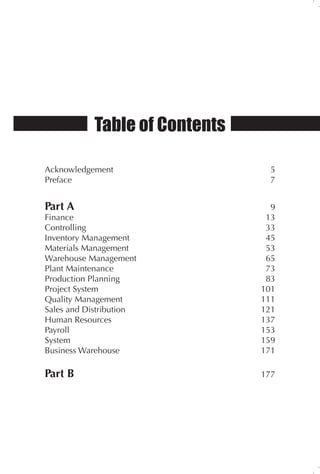 Table of Contents
Acknowledgement 5
Preface 7
Part A 9
Finance 13
Controlling 33
Inventory Management 45
Materials Management 53
Warehouse Management 65
Plant Maintenance 73
Production Planning		 83
Project System 101
Quality Management 111
Sales and Distribution 121
Human Resources 137
Payroll 153
System 159
Business Warehouse 171
Part B 177
 