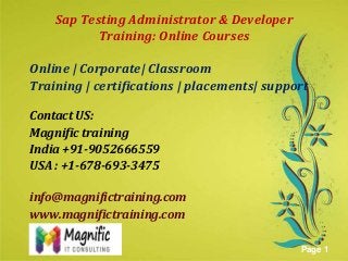 Sap Testing Administrator & Developer
Training: Online Courses
Online | Corporate| Classroom
Training | certifications | placements| support
Contact US:
Magnific training
India +91-9052666559
USAhere to download this powerpoint template : Green Floral Background Powerpoint Template
: +1-678-693-3475
Click
For more templates : Powerpoint Presentations Template
Others ressources :
Abstract Microsoft Powerpoint Templates
Nature Powerpoint Slides Presentations
Flower Free PPT Templates
Halo Effect Powerpoint Template Themes

info@magnifictraining.com
www.magnifictraining.com
Page 1

 