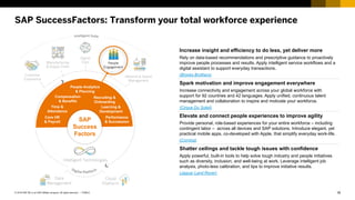 18PUBLIC© 2018 SAP SE or an SAP affiliate company. All rights reserved. ǀ
SAP SuccessFactors: Transform your total workforce experience
Customer
Experience
Manufacturing
& Supply Chain
Digital
Core People
Engagement
Network & Spend
Management
Data
Management
Cloud
Platform
SAP
Success
Factors
Increase insight and efficiency to do less, yet deliver more
Rely on data-based recommendations and prescriptive guidance to proactively
improve people processes and results. Apply intelligent service workflows and a
digital assistant to support everyday transactions.
(Brooks Brothers)
Spark motivation and improve engagement everywhere
Increase connectivity and engagement across your global workforce with
support for 92 countries and 42 languages. Apply unified, continuous talent
management and collaboration to inspire and motivate your workforce.
(Cirque Du Soleil)
Elevate and connect people experiences to improve agility
Provide personal, role-based experiences for your entire workforce – including
contingent labor – across all devices and SAP solutions. Introduce elegant, yet
practical mobile apps, co-developed with Apple, that simplify everyday work-life.
(Corning)
Shatter ceilings and tackle tough issues with confidence
Apply powerful, built-in tools to help solve tough industry and people initiatives
such as diversity, inclusion, and well-being at work. Leverage intelligent job
analysis, photo-less calibration, and tips to improve initiative results.
(Jaguar Land Rover)
Core HR
& Payroll
Time &
Attendance
People Analytics
& Planning
Compensation
& Benefits
Performance
& Succession
Recruiting &
Onboarding
Learning &
Development
Intelligent Technologies
 