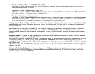  Pick-Up and Delivery as Defined in FWO, FWQ, OTR, or DTR
In this case, the system takes the windows from your forwarding order, forwarding quotation, order-based transportation requirement or
delivery-based transportation requirement.
 Earliest Pick-Up at Req. Day/Latest Delivery at Req. Day
In this case, the system sets the acceptable start date/time for pick-up to the earliest date/time on the requested day and the acceptable end
date/time for delivery to the latest date/time on the requested day.
 Pick-Up and Delivery Exactly on Requested Day
In this case, the system sets the acceptable start date/time for pick-up to the earliest date/time on the requested day and the acceptable end
date/time for pick-up to the latest date/time on the requested day. It sets the acceptable start date/time for delivery to the earliest date/time
on the requested day and the acceptable end date/time to the latest date/time on the requested day.
Archiving Retention Period in Days --> Describes the minimum time in days between the completion date of a business object instance and the
date the business object instance is allowed to be archived. Typically, the completion date is the date when the lifecycle status has been set to
Completed or Canceled.
Text Schema - You can select a text schema that you have defined in Customizing. The text schema determines the types of text that you can
choose for creating notes on the Notes tab page of the business document UI in SAP NetWeaver Business Client. It also determines certain
attributes of the text for a note, for example, if a note is mandatory for this type of business document, or whether or not a note text is language-
dependent.
HBL/HAWB Strategy --> Specifies the tasks that the process controller is to perform when you build a house bill of lading or a house air waybill
for a forwarding order, a freight order, or a freight booking.
You can specify a strategy for building a HBL or HAWB. The system then groups the items of a business document for building the HBL or HAWB
according to this strategy. For example, you can specify whether the HBL or HAWB is to be built based on a forwarding order or based on
individual freight units. Thus, you can build a HBL or HAWB for a shipper or consignee, and you can have multiple HBLs or HAWBs per forwarding
order or freight order.
To be able to specify a HBL or HAWB building strategy for forwarding orders, you have to enable the waybill stock function in Customizing for the
forwarding order type.
Web Dynpro Application Configuration --> You can define your own Web Dynpro application configurations and assign them to business
document types and agreement types. If you do not assign a Web Dynpro application configuration, the system uses the default Web Dynpro
application configuration available in SAP TM
 