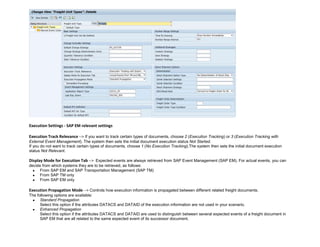 Execution Settings - SAP EM relevant settings
Execution Track Relevance --> If you want to track certain types of documents, choose 2 (Execution Tracking) or 3 (Execution Tracking with
External Event Management). The system then sets the initial document execution status Not Started.
If you do not want to track certain types of documents, choose 1 (No Execution Tracking).The system then sets the initial document execution
status Not Relevant.
Display Mode for Execution Tab --> Expected events are always retrieved from SAP Event Management (SAP EM). For actual events, you can
decide from which systems they are to be retrieved, as follows:
 From SAP EM and SAP Transportation Management (SAP TM)
 From SAP TM only
 From SAP EM only
Execution Propagation Mode --> Controls how execution information is propagated between different related freight documents.
The following options are available:
 Standard Propagation
Select this option if the attributes DATACS and DATAID of the execution information are not used in your scenario.
 Enhanced Propagation
Select this option if the attributes DATACS and DATAID are used to distinguish between several expected events of a freight document in
SAP EM that are all related to the same expected event of its successor document.
 