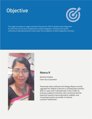 Objective
This paper provides an insight into Best Practices for SAP to Hadoop data Integration
to verify the success and completeness of data Integration, thereby assuring the
continuity of operational performance after the completion of data Integration activities.
Meena R
Business Analyst
Chain-Sys Corporation
Passionate about software technology, Meena recently
upgraded her skillset to become a certified Data scientist,
after 6+ years with multinationals in the IT field. As
business analyst at ChainSys, she's excited to lend her
expertise towards improving product usability, and
innovating business processes to improve
customer satisfaction.
 