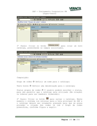 SAP - Treinamento Corporativo PM
(Super-Users)
Página 100 de 256
3º Passo: Clicar no botão para criar um novo
catálogo, preenchendo os campos solicitados.
Composição:
Grupo de codes ð Definir um nome para o catálogo;
Texto breve ð Definir uma denominação para o catálogo;
Status grupos de codes ð O usuário poderá escolher o status,
para não permitir que o catálogo seja utilizado (Em criação)
ou Liberar para uso imediato (Liberado);
4º Passo: Clicar no botão para salvar o catálogo. Neste
momento o sistema irá retornar para a tela principal do SAP e
o catálogo deverá ser novamente acessado para que se possa
proceder a criação dos codes já com o Grupo de codes
preenchido, conforme figura a seguir:
 