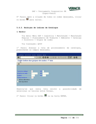 SAP - Treinamento Corporativo PM
(Super-Users)
Página 102 de 256
8º Passo: Após a criação de todos os codes desejados, clicar
no botão para salvar.
5.6.2. Exibição de índices de Catálogos
ü Exibir
Via menu: Menu SAP > Logística > Manutenção > Manutenção
Regular > Planejamento de Trabalho > Ambiente > Catálogo
> Diretório > Grupos de codes
Via transação: QS49
1º Passo: Acessar a tela de processamento de catálogos,
preenchendo os campos desejados.
Observa-se que nesta tela existe a possibilidade de
selecionar os valores entre faixas.
2º Passo: Clicar no botão ou na tecla ENTER.
 