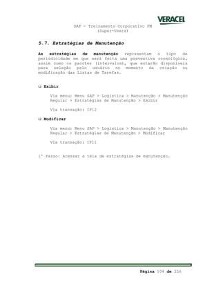 SAP - Treinamento Corporativo PM
(Super-Users)
Página 104 de 256
5.7. Estratégias de Manutenção
As estratégias de manutenção representam o tipo de
periodicidade em que será feita uma preventiva cronológica,
assim como os pacotes (intervalos), que estarão disponíveis
para seleção pelo usuário no momento da criação ou
modificação das Listas de Tarefas.
ü Exibir
Via menu: Menu SAP > Logística > Manutenção > Manutenção
Regular > Estratégias de Manutenção > Exibir
Via transação: IP12
ü Modificar
Via menu: Menu SAP > Logística > Manutenção > Manutenção
Regular > Estratégias de Manutenção > Modificar
Via transação: IP11
1º Passo: Acessar a tela de estratégias de manutenção.
 