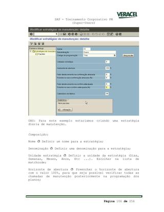 SAP - Treinamento Corporativo PM
(Super-Users)
Página 106 de 256
OBS: Para este exemplo estaríamos criando uma estratégia
diária de manutenção.
Composição:
Nome ð Definir um nome para a estratégia;
Denominação ð Definir uma denominação para a estratégia;
Unidade estratégia ð Definir a unidade da estratégia (Dias,
Semanas, Meses, Anos, Etc ...). Escolher na lista de
matchcode;
Horizonte de abertura ð Preencher o horizonte de abertura
com o valor 100%, para que seja possível verificar todas as
chamadas de manutenção posteriormente na programação dos
planos;
 
