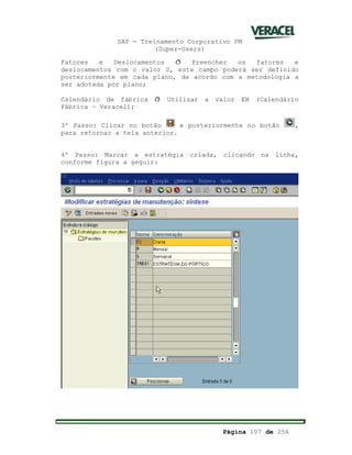 SAP - Treinamento Corporativo PM
(Super-Users)
Página 107 de 256
Fatores e Deslocamentos ð Preencher os fatores e
deslocamentos com o valor 0, este campo poderá ser definido
posteriormente em cada plano, de acordo com a metodologia a
ser adotada por plano;
Calendário de fábrica ð Utilizar a valor EN (Calendário
Fábrica – Veracel);
3º Passo: Clicar no botão e posteriormente no botão ,
para retornar a tela anterior.
4º Passo: Marcar a estratégia criada, clicando na linha,
conforme figura a seguir:
 