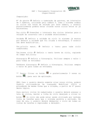 SAP - Treinamento Corporativo PM
(Super-Users)
Página 109 de 256
Composição:
Nº do pacote ð Definir a numeração de pacotes, em intervalos
de 5 números, iniciando pelo número 5. Como o sistema ordena
os ciclos nas telas de seleção por este número, o usuário
posteriormente poderá estar criando novos ciclos entre os já
existentes;
Dur.ciclo ð Preencher o intervalo dos ciclos (atentar para a
relação do intervalo com a unidade selecionada);
Unidade ð Definir a unidade do ciclo (o sistema já mostra
por default a unidade que foi criada a estratégia. O usuário
não deve modificá-la).
Txt.p/ciclo manut. ð Definir o texto para cada ciclo
cadastrado;
Txt.breve ciclo ð Definir o texto breve do ciclo, copiando
do campo Dur.ciclo;
Hierarquia ð Definir a hierarquia. Utilizar sempre o valor 1
para todas as entradas;
TxtBreve hierarquia ð Definir a hierarquia. Utilizar sempre
o valor H1 para todas as entradas;
7º Passo: Clicar no botão e posteriormente 3 vezes no
botão , para sair da aplicação.
OBS: Caso o usuário deseje somente criar novos ciclos, poderá
fazê-lo utilizando-se da transação Modificar (IP11) e
procedendo da mesma forma que a criação, a partir do 4º passo
deste tópico.
Para excluir ciclos já cadastrados o usuário deverá acessar a
tela de ciclos, marcar a linha do ciclo desejado e clicar no
botão (o ciclo não pode estar sendo utilizado por nenhuma
lista de tarefas para que o sistema permita a exclusão. Em
caso de uso, o usuário deverá desmarcar o ciclo em todas as
listas de tarefas e reproceder a deleção).
 