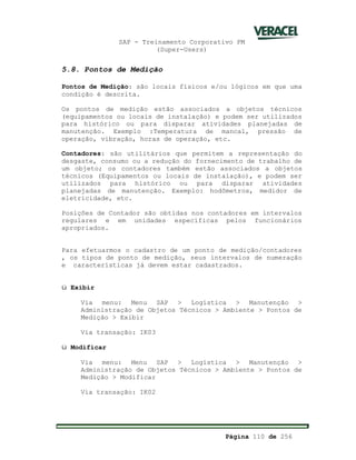 SAP - Treinamento Corporativo PM
(Super-Users)
Página 110 de 256
5.8. Pontos de Medição
Pontos de Medição: são locais físicos e/ou lógicos em que uma
condição é descrita.
Os pontos de medição estão associados a objetos técnicos
(equipamentos ou locais de instalação) e podem ser utilizados
para histórico ou para disparar atividades planejadas de
manutenção. Exemplo :Temperatura de mancal, pressão de
operação, vibração, horas de operação, etc.
Contadores: são utilitários que permitem a representação do
desgaste, consumo ou a redução do fornecimento de trabalho de
um objeto; os contadores também estão associados a objetos
técnicos (Equipamentos ou locais de instalação), e podem ser
utilizados para histórico ou para disparar atividades
planejadas de manutenção. Exemplo: hodômetros, medidor de
eletricidade, etc.
Posições de Contador são obtidas nos contadores em intervalos
regulares e em unidades específicas pelos funcionários
apropriados.
Para efetuarmos o cadastro de um ponto de medição/contadores
, os tipos de ponto de medição, seus intervalos de numeração
e características já devem estar cadastrados.
ü Exibir
Via menu: Menu SAP > Logística > Manutenção >
Administração de Objetos Técnicos > Ambiente > Pontos de
Medição > Exibir
Via transação: IK03
ü Modificar
Via menu: Menu SAP > Logística > Manutenção >
Administração de Objetos Técnicos > Ambiente > Pontos de
Medição > Modificar
Via transação: IK02
 