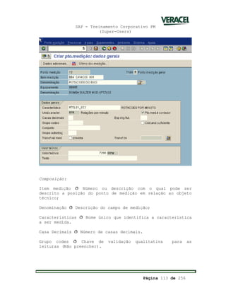 SAP - Treinamento Corporativo PM
(Super-Users)
Página 113 de 256
Composição:
Item medição ð Número ou descrição com o qual pode ser
descrito a posição do ponto de medição em relação ao objeto
técnico;
Denominação ð Descrição do campo de medição;
Características ð Nome único que identifica a característica
a ser medida.
Casa Decimais ð Número de casas decimais.
Grupo codes ð Chave de validação qualitativa para as
leituras (Não preencher).
 