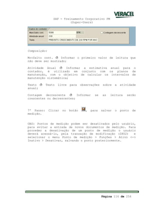 SAP - Treinamento Corporativo PM
(Super-Users)
Página 116 de 256
Composição:
MrcSalto cont. ð Informar o primeiro valor de leitura que
não deve ser mostrado;
Atividade Anual ð Informar a estimativa anual para o
contador, é utilizado em conjunto com os planos de
manutenção, com o objetivo de calcular os intervalos de
manutenção sistemática;
Texto ð Texto livre para observações sobre a atividade
anual;
Contagem decrescente ð Informar se as leitura serão
crescentes ou decrescentes;
7º Passo: Clicar no botão , para salvar o ponto de
medição.
OBS: Pontos de medição podem ser desativados pelo usuário,
para evitar a entrada de novos documentos de medição. Para
proceder a desativação de um ponto de medição o usuário
deverá acessá-lo, pela transação de modificação (IK02) e
selecionar o menu Ponto de medição > Funções > Ativo <->
Inativo > Desativar, salvando o ponto posteriormente.
 