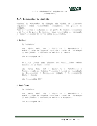 SAP - Treinamento Corporativo PM
(Super-Users)
Página 117 de 256
5.9. Documentos de Medição
Valores ou documentos de medição são feitos em intervalos
regulares pelos funcionários apropriados nos pontos de
medição.
Para efetuarmos o cadastro de um ponto de medição/contadores
, os tipos de ponto de medição, seus intervalos de numeração
e características já devem estar cadastrados.
ü Exibir
ð Individual
Via menu: Menu SAP > Logística > Manutenção >
Administração de Objetos Técnicos > Local de Instalação
ou Equipamento > Documentos medição > Exibir
Via transação: IK13
ð Lista (neste caso poderão ser visualizados vários
documentos ao mesmo tempo)
Via menu: Menu SAP > Logística > Manutenção >
Administração de Objetos Técnicos > Local de Instalação
ou Equipamento > Documentos medição > Processamento
lista > Exibir
Via transação: IK17
ü Modificar
ð Individual
Via menu: Menu SAP > Logística > Manutenção >
Administração de Objetos Técnicos > Local de Instalação
ou Equipamento > Documentos medição > Modificar
Via transação: IK12
 