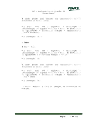 SAP - Treinamento Corporativo PM
(Super-Users)
Página 118 de 256
ð Lista (neste caso poderão ser visualizados vários
documentos ao mesmo tempo)
Via menu: Menu SAP > Logística > Manutenção >
Administração de Objetos Técnicos > Local de Instalação
ou Equipamento > Documentos medição > Processamento
lista > Modificar
Via transação: IK18
ü Criar
ð Individual
Via menu: Menu SAP > Logística > Manutenção >
Administração de Objetos Técnicos > Local de Instalação
ou Equipamento > Documentos medição > Criar
Via transação: IK11
ð Lista (neste caso poderão ser visualizados vários
documentos ao mesmo tempo)
Via menu: Menu SAP > Logística > Manutenção >
Administração de Objetos Técnicos > Local de Instalação
ou Equipamento > Documentos medição > Processamento
lista > Criar
Via transação: IK21
1º Passo: Acessar a tela de criação de documentos de
medição.
 