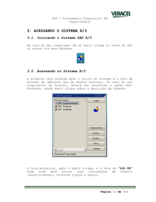 SAP - Treinamento Corporativo PM
(Super-Users)
Página 12 de 256
3. ACESSANDO O SISTEMA R/3
3.1. Iniciando o Sistema SAP R/3
Na tela do seu computador dê um duplo clique no ícone do SAP
ou acesse via menu Windows.
3.2. Acessando no Sistema R/3
A primeira tela exibida após o inicio do sistema é a tela de
seleção de ambiente que se deseja conectar. No caso de uso
corporativo da Veracel, deverá ser escolhida a opção SAP-
Produção, dando duplo clique sobre a descrição da conexão.
A tela posterior, após o duplo clique, é a tela de “LOG ON”
onde você deve entrar suas informações de usuário
(usuário/senha), conforme figura a seguir.
 