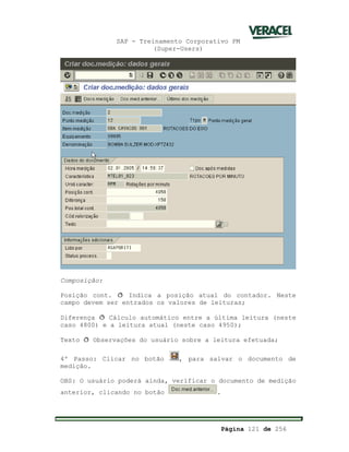 SAP - Treinamento Corporativo PM
(Super-Users)
Página 121 de 256
Composição:
Posição cont. ð Indica a posição atual do contador. Neste
campo devem ser entrados os valores de leituras;
Diferença ð Cálculo automático entre a última leitura (neste
caso 4800) e a leitura atual (neste caso 4950);
Texto ð Observações do usuário sobre a leitura efetuada;
4º Passo: Clicar no botão , para salvar o documento de
medição.
OBS: O usuário poderá ainda, verificar o documento de medição
anterior, clicando no botão .
 