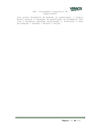 SAP - Treinamento Corporativo PM
(Super-Users)
Página 122 de 256
Para anular documentos de medição já cadastrados, o usuário
deverá acessar a transação de modificação de documentos IK12
(com o documento desejado selecionado) e selecionar o menu
Doc.medição > Funções > Estorno > Anular.
 