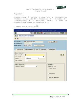 SAP - Treinamento Corporativo PM
(Super-Users)
Página 124 de 256
Composição:
Característica ð Definir o nome para a característica
(Utilizar as iniciais PM + Disciplina (E - Elétrica; I -
Instrumentação; M – Mecânica). Separar o nome da
característica sempre por Underline (_).
2º Passo: Clicar no botão .
 