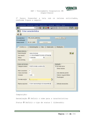 SAP - Treinamento Corporativo PM
(Super-Users)
Página 125 de 256
3º Passo: Preencher a tela com os valores solicitados,
conforme figura a seguir:
Composição:
Denominação ð Definir o nome para a característica;
Status ð Definir o tipo de status 1 (Liberado);
 