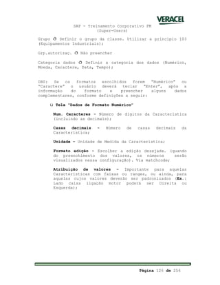 SAP - Treinamento Corporativo PM
(Super-Users)
Página 126 de 256
Grupo ð Definir o grupo da classe. Utilizar a princípio 103
(Equipamentos Industriais);
Grp.autorizaç. ð Não preencher
Categoria dados ð Definir a categoria dos dados (Numérico,
Moeda, Caractere, Data, Tempo);
OBS: Se os formatos escolhidos forem “Numérico” ou
“Caractere” o usuário deverá teclar Enter”, após a
informação do formato e preencher alguns dados
complementares, conforme definições a seguir:
ü Tela “Dados de Formato Numérico”
Num. Caracteres - Número de dígitos da Característica
(incluindo as decimais);
Casas decimais - Número de casas decimais da
Característica;
Unidade - Unidade de Medida da Característica;
Formato edição - Escolher a edição desejada. (quando
do preenchimento dos valores, os números serão
visualizados nessa configuração). Via matchcode;
Atribuição de valores - Importante para aquelas
Características com faixas ou ranges, ou ainda, para
aquelas cujos valores deverão ser padronizados (Ex.:
Lado caixa ligação motor poderá ser Direita ou
Esquerda);
 