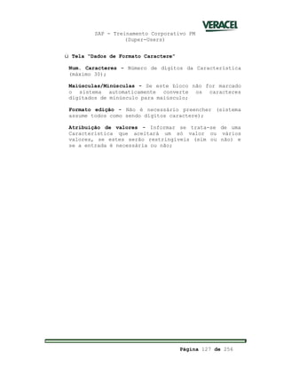 SAP - Treinamento Corporativo PM
(Super-Users)
Página 127 de 256
ü Tela “Dados de Formato Caractere”
Num. Caracteres - Número de dígitos da Característica
(máximo 30);
Maiúsculas/Minúsculas - Se este bloco não for marcado
o sistema automaticamente converte os caracteres
digitados de minúsculo para maiúsculo;
Formato edição - Não é necessário preencher (sistema
assume todos como sendo dígitos caractere);
Atribuição de valores - Informar se trata-se de uma
Característica que aceitará um só valor ou vários
valores, se estes serão restringíveis (sim ou não) e
se a entrada é necessária ou não;
 