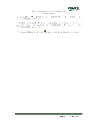 SAP - Treinamento Corporativo PM
(Super-Users)
Página 129 de 256
Denominação ð Denominação dependente do valor de
característica admitido;
P (valor proposto) ð Este indicador determina se o valor
aparece como um padrão na atribuição de valor da
Característica , ou não.
5º Passo: Clicar no botão , para salvar a característica.
 