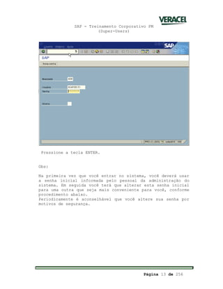 SAP - Treinamento Corporativo PM
(Super-Users)
Página 13 de 256
Pressione a tecla ENTER.
Obs:
Na primeira vez que você entrar no sistema, você deverá usar
a senha inicial informada pelo pessoal da administração do
sistema. Em seguida você terá que alterar esta senha inicial
para uma outra que seja mais conveniente para você, conforme
procedimento abaixo.
Periodicamente é aconselhável que você altere sua senha por
motivos de segurança.
 