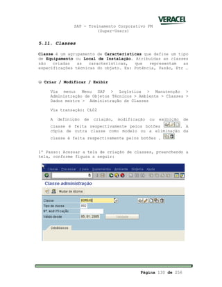 SAP - Treinamento Corporativo PM
(Super-Users)
Página 130 de 256
5.11. Classes
Classe é um agrupamento de Características que define um tipo
de Equipamento ou Local de Instalação. Atribuídas as classes
são criadas as características, que representam as
especificações técnicas do objeto. Ex: Potência, Vazão, Etc …
ü Criar / Modificar / Exibir
Via menu: Menu SAP > Logística > Manutenção >
Administração de Objetos Técnicos > Ambiente > Classes >
Dados mestre > Administração de Classes
Via transação: CL02
A definição de criação, modificação ou exibição de
classe é feita respectivamente pelos botões . A
cópia de outra classe como modelo ou a eliminação da
classe é feita respectivamente pelos botões .
1º Passo: Acessar a tela de criação de classes, preenchendo a
tela, conforme figura a seguir:
 