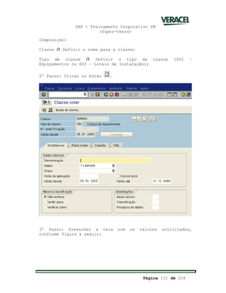 SAP - Treinamento Corporativo PM
(Super-Users)
Página 131 de 256
Composição:
Classe ð Definir o nome para a classe;
Tipo de classe ð Definir o tipo de classe (002 –
Equipamentos ou 003 – Locais de Instalação);
2º Passo: Clicar no botão .
3º Passo: Preencher a tela com os valores solicitados,
conforme figura a seguir:
 