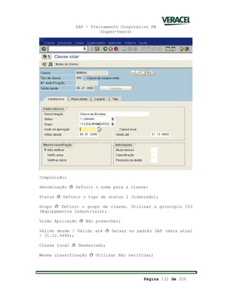 SAP - Treinamento Corporativo PM
(Super-Users)
Página 132 de 256
Composição:
Denominação ð Definir o nome para a classe;
Status ð Definir o tipo de status 1 (Liberado);
Grupo ð Definir o grupo da classe. Utilizar a princípio 103
(Equipamentos Industriais);
Visão Aplicação ð Não preencher;
Válido desde / Válido até ð Deixar no padrão SAP (data atual
/ 31.12.9999);
Classe local ð Desmarcado;
Mesma classificação ð Utilizar Não verificar;
 