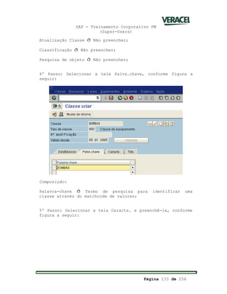 SAP - Treinamento Corporativo PM
(Super-Users)
Página 133 de 256
Atualização Classe ð Não preencher;
Classificação ð Não preencher;
Pesquisa de objeto ð Não preencher;
4º Passo: Selecionar a tela Palvs.chave, conforme figura a
seguir:
Composição:
Palavra-chave ð Termo de pesquisa para identificar uma
classe através do matchcode de valores;
5º Passo: Selecionar a tela Caracts. e preenchê-la, conforme
figura a seguir:
 