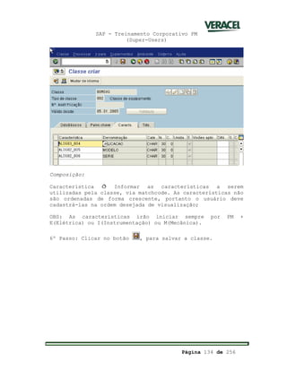 SAP - Treinamento Corporativo PM
(Super-Users)
Página 134 de 256
Composição:
Característica ð Informar as características a serem
utilizadas pela classe, via matchcode. As características não
são ordenadas de forma crescente, portanto o usuário deve
cadastrá-las na ordem desejada de visualização;
OBS: As características irão iniciar sempre por PM +
E(Elétrica) ou I(Instrumentação) ou M(Mecânica).
6º Passo: Clicar no botão , para salvar a classe.
 
