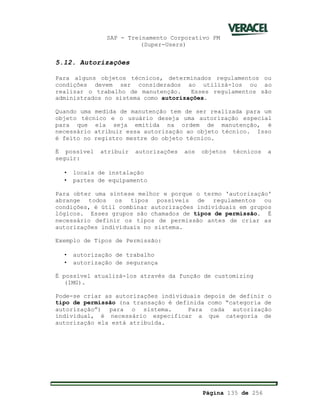 SAP - Treinamento Corporativo PM
(Super-Users)
Página 135 de 256
5.12. Autorizações
Para alguns objetos técnicos, determinados regulamentos ou
condições devem ser considerados ao utilizá-los ou ao
realizar o trabalho de manutenção. Esses regulamentos são
administrados no sistema como autorizações.
Quando uma medida de manutenção tem de ser realizada para um
objeto técnico e o usuário deseja uma autorização especial
para que ela seja emitida na ordem de manutenção, é
necessário atribuir essa autorização ao objeto técnico. Isso
é feito no registro mestre do objeto técnico.
É possível atribuir autorizações aos objetos técnicos a
seguir:
• locais de instalação
• partes de equipamento
Para obter uma síntese melhor e porque o termo 'autorização'
abrange todos os tipos possíveis de regulamentos ou
condições, é útil combinar autorizações individuais em grupos
lógicos. Esses grupos são chamados de tipos de permissão. É
necessário definir os tipos de permissão antes de criar as
autorizações individuais no sistema.
Exemplo de Tipos de Permissão:
• autorização de trabalho
• autorização de segurança
É possível atualizá-los através da função de customizing
(IMG).
Pode-se criar as autorizações individuais depois de definir o
tipo de permissão (na transação é definida como “categoria de
autorização”) para o sistema. Para cada autorização
individual, é necessário especificar a que categoria de
autorização ela está atribuída.
 