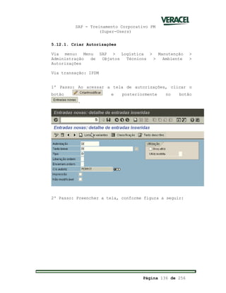 SAP - Treinamento Corporativo PM
(Super-Users)
Página 136 de 256
5.12.1. Criar Autorizações
Via menu: Menu SAP > Logística > Manutenção >
Administração de Objetos Técnicos > Ambiente >
Autorizações
Via transação: IPDM
1º Passo: Ao acessar a tela de autorizações, clicar o
botão e posteriormente no botão
.
2º Passo: Preencher a tela, conforme figura a seguir:
 