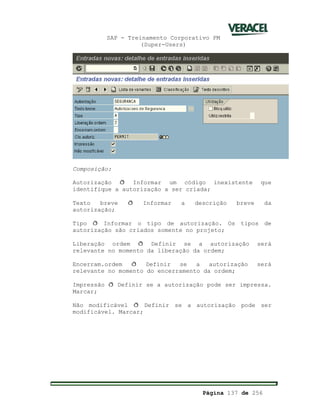 SAP - Treinamento Corporativo PM
(Super-Users)
Página 137 de 256
Composição:
Autorização ð Informar um código inexistente que
identifique a autorização a ser criada;
Texto breve ð Informar a descrição breve da
autorização;
Tipo ð Informar o tipo de autorização. Os tipos de
autorização são criados somente no projeto;
Liberação ordem ð Definir se a autorização será
relevante no momento da liberação da ordem;
Encerram.ordem ð Definir se a autorização será
relevante no momento do encerramento da ordem;
Impressão ð Definir se a autorização pode ser impressa.
Marcar;
Não modificável ð Definir se a autorização pode ser
modificável. Marcar;
 